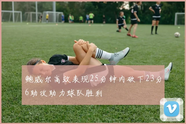 鲍威尔高效表现25分钟内砍下23分6助攻助力球队胜利