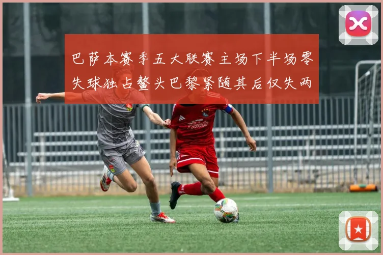 巴萨本赛季五大联赛主场下半场零失球独占鳌头巴黎紧随其后仅失两球