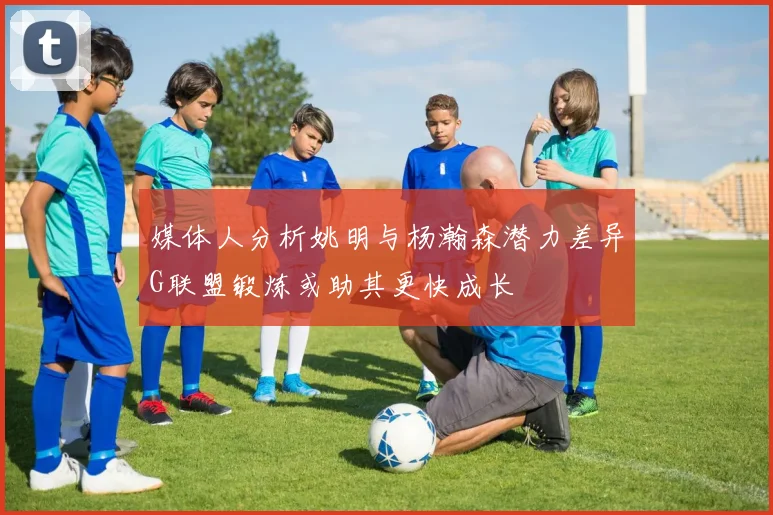 媒体人分析姚明与杨瀚森潜力差异G联盟锻炼或助其更快成长