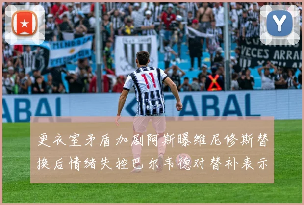 更衣室矛盾加剧阿斯曝维尼修斯替换后情绪失控巴尔韦德对替补表示不满