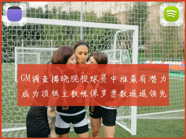 GM调查揭晓现役球员中谁最有潜力成为顶级主教练保罗票数遥遥领先