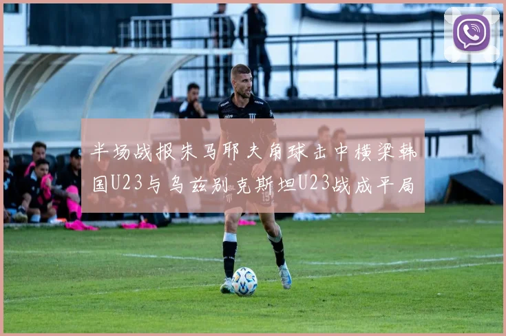 半场战报朱马耶夫角球击中横梁韩国U23与乌兹别克斯坦U23战成平局