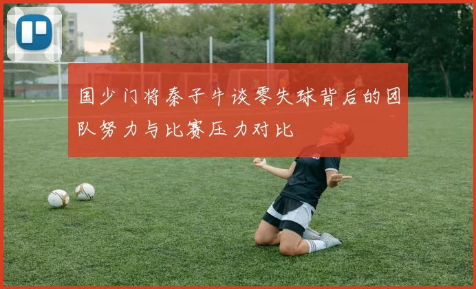 国少门将秦子牛谈零失球背后的团队努力与比赛压力对比