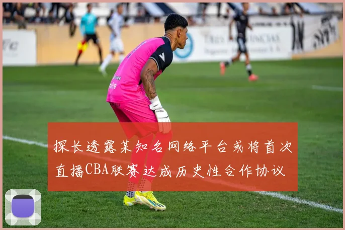 探长透露某知名网络平台或将首次直播CBA联赛达成历史性合作协议