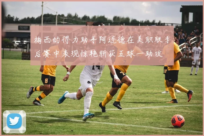 梅西的得力助手阿连德在美职联季后赛中表现惊艳斩获五球一助攻