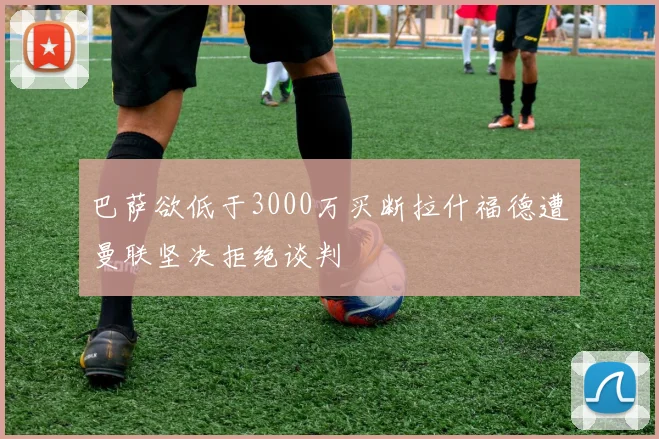巴萨欲低于3000万买断拉什福德遭曼联坚决拒绝谈判