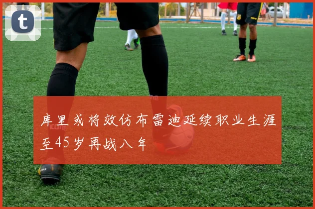 库里或将效仿布雷迪延续职业生涯至45岁再战八年