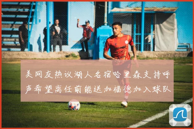 美网友热议湖人名宿哈里森支持呼声希望离任前能送加福德加入球队