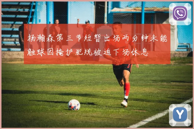 杨瀚森第三节短暂出场两分钟未能触球因掩护犯规被迫下场休息