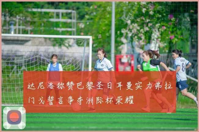 达尼洛称赞巴黎圣日耳曼实力弗拉门戈誓言争夺洲际杯荣耀