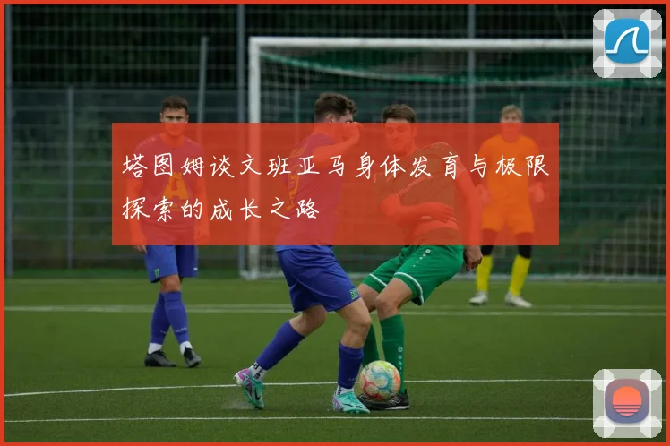 塔图姆谈文班亚马身体发育与极限探索的成长之路