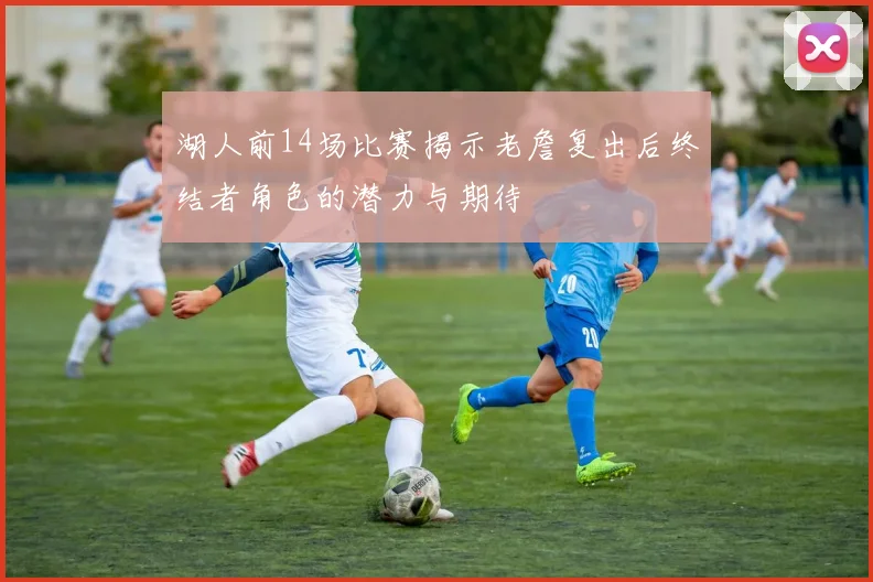 湖人前14场比赛揭示老詹复出后终结者角色的潜力与期待