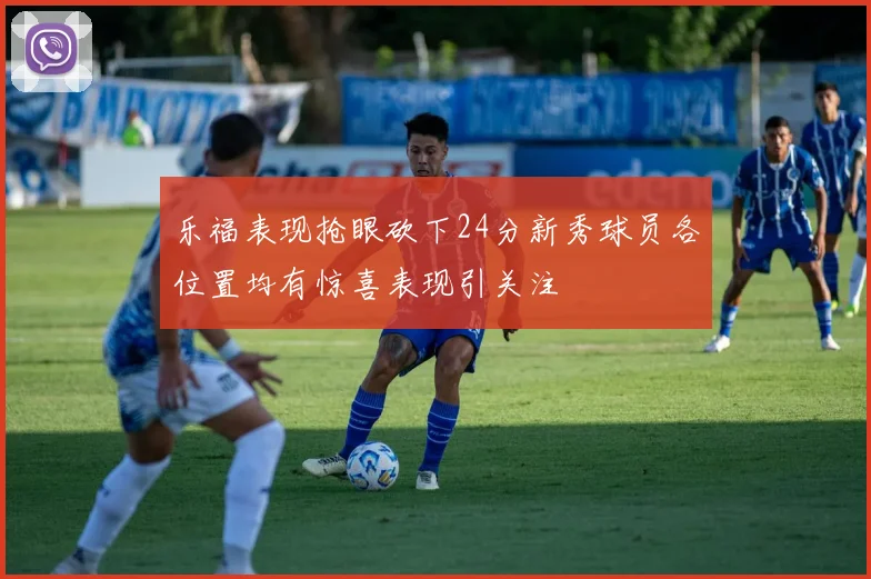 乐福表现抢眼砍下24分新秀球员各位置均有惊喜表现引关注