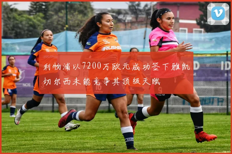利物浦以7200万欧元成功签下雅凯切尔西未能竞争其顶级天赋