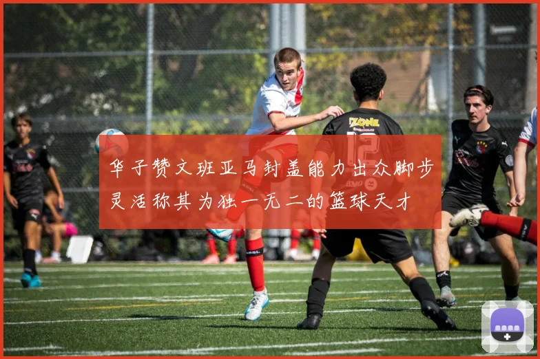 华子赞文班亚马封盖能力出众脚步灵活称其为独一无二的篮球天才