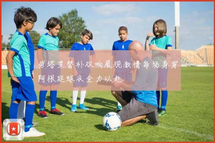 劳塔罗替补双响展现激情每场身穿阿根廷球衣全力以赴