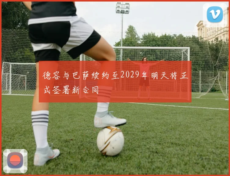 德容与巴萨续约至2029年明天将正式签署新合同