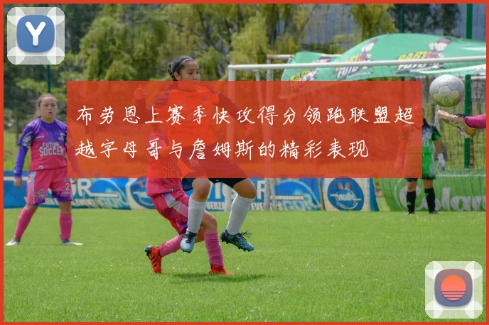 布劳恩上赛季快攻得分领跑联盟超越字母哥与詹姆斯的精彩表现