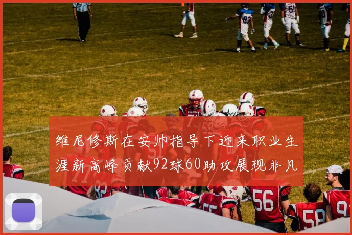 维尼修斯在安帅指导下迎来职业生涯新高峰贡献92球60助攻展现非凡实力