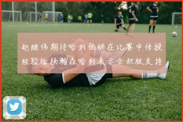 赵继伟期待哈利伯顿在比赛中传授经验给杨瀚森哈利表示会积极支持