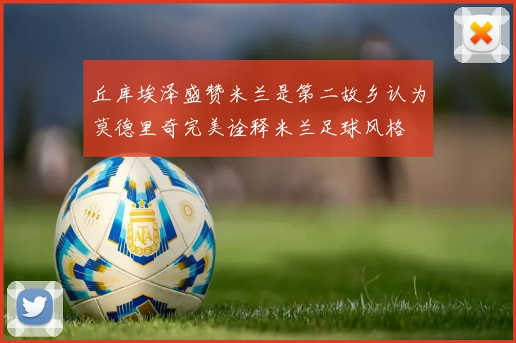 丘库埃泽盛赞米兰是第二故乡认为莫德里奇完美诠释米兰足球风格