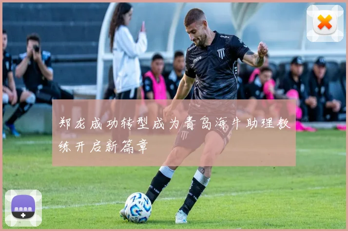 郑龙成功转型成为青岛海牛助理教练开启新篇章