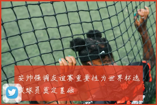 安帅强调友谊赛重要性为世界杯选拔球员奠定基础