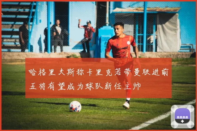 哈格里夫斯称卡里克若带曼联进前五将有望成为球队新任主帅