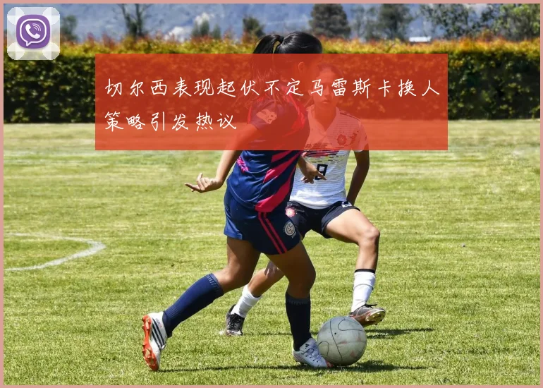 切尔西表现起伏不定马雷斯卡换人策略引发热议