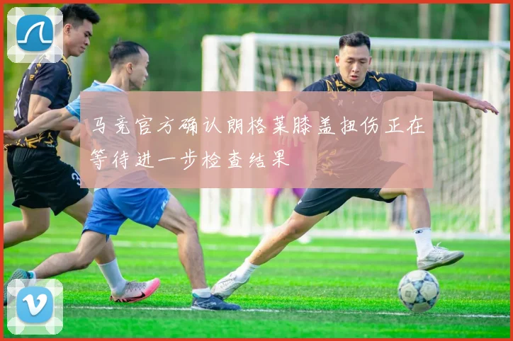 马竞官方确认朗格莱膝盖扭伤正在等待进一步检查结果