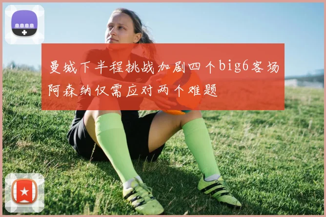 曼城下半程挑战加剧四个big6客场阿森纳仅需应对两个难题