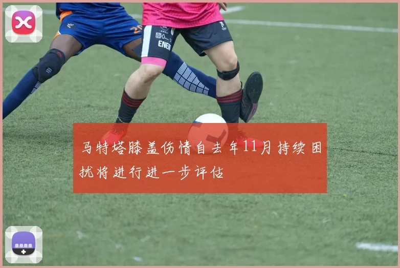 马特塔膝盖伤情自去年11月持续困扰将进行进一步评估