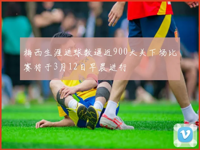 梅西生涯进球数逼近900大关下场比赛将于3月12日早晨进行