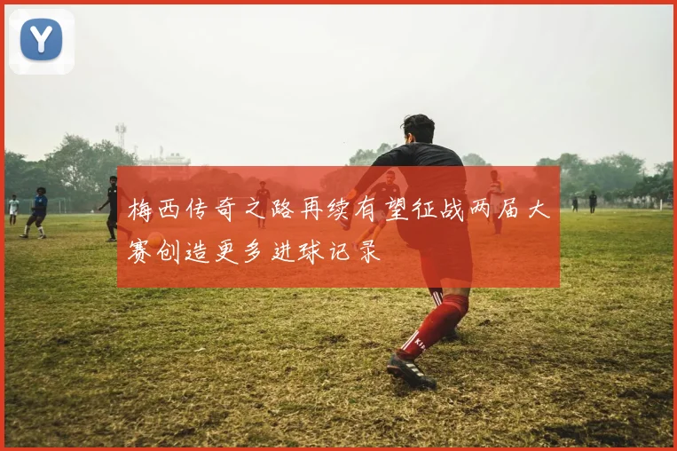梅西传奇之路再续有望征战两届大赛创造更多进球记录