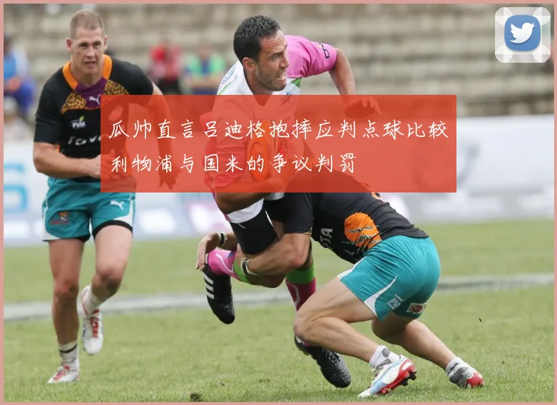 瓜帅直言吕迪格抱摔应判点球比较利物浦与国米的争议判罚