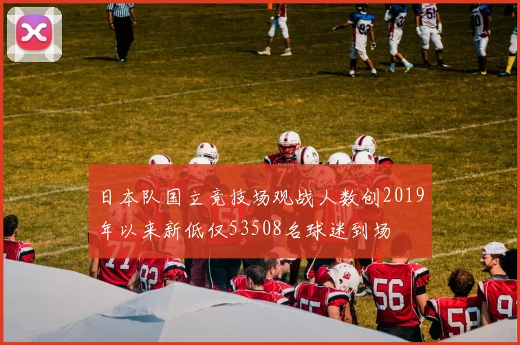 日本队国立竞技场观战人数创2019年以来新低仅53508名球迷到场