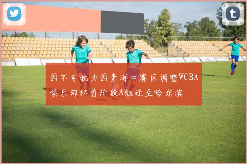 因不可抗力因素海口赛区调整WCBA俱乐部杯首阶段A组迁至哈尔滨
