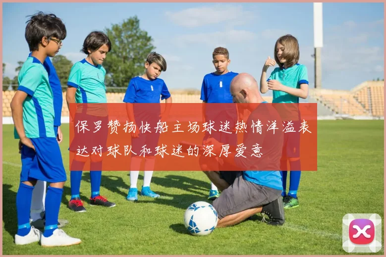 保罗赞扬快船主场球迷热情洋溢表达对球队和球迷的深厚爱意