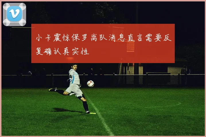 小卡震惊保罗离队消息直言需要反复确认真实性