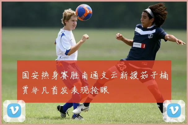 国安热身赛胜南通支云新援茹子楠贾非凡首发表现抢眼