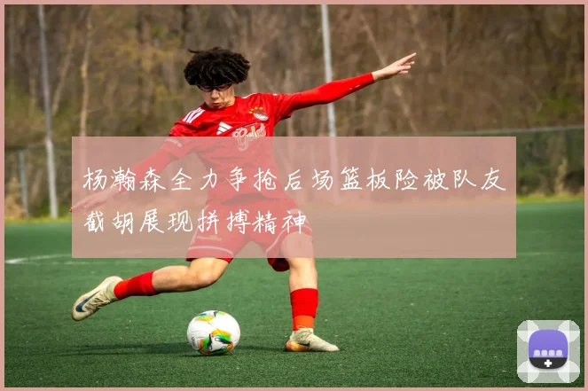 杨瀚森全力争抢后场篮板险被队友截胡展现拼搏精神