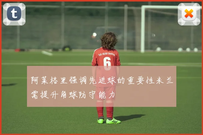 阿莱格里强调先进球的重要性米兰需提升角球防守能力