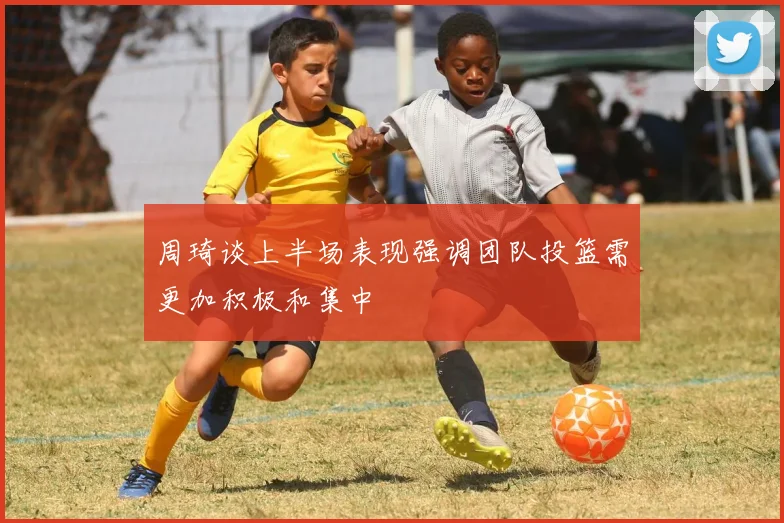 周琦谈上半场表现强调团队投篮需更加积极和集中