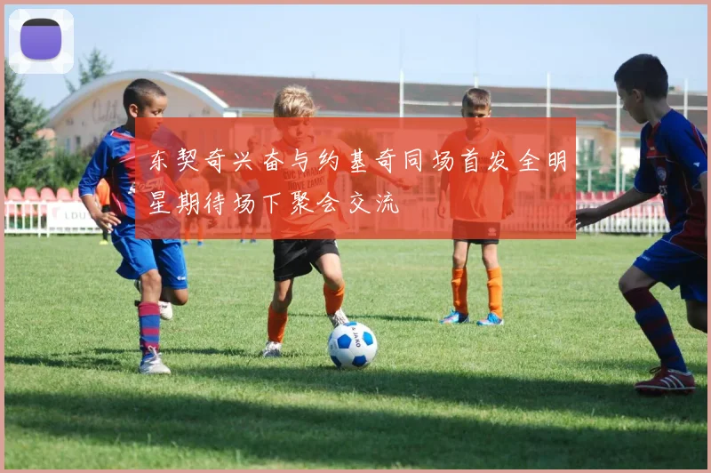 东契奇兴奋与约基奇同场首发全明星期待场下聚会交流