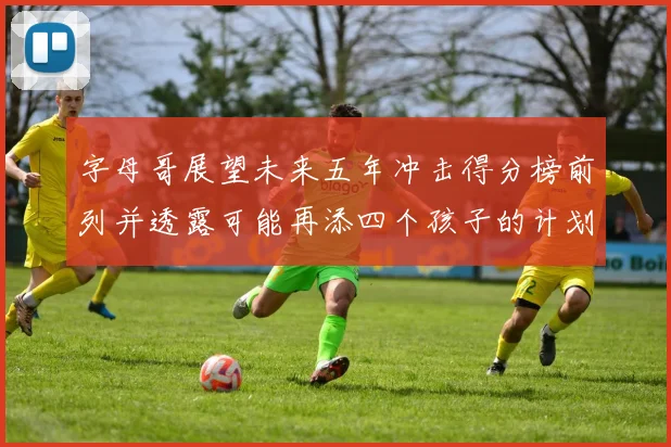 字母哥展望未来五年冲击得分榜前列并透露可能再添四个孩子的计划