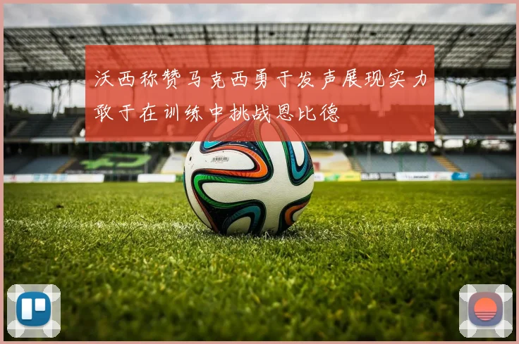 沃西称赞马克西勇于发声展现实力敢于在训练中挑战恩比德