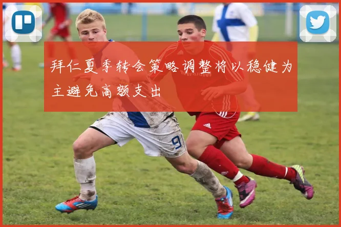 拜仁夏季转会策略调整将以稳健为主避免高额支出