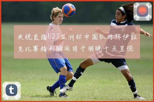央视直播U23亚洲杯中国队对阵伊拉克比赛精彩瞬间将于明晚十点呈现