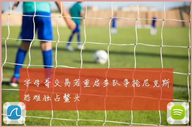字母哥交易若重启多队争抢尼克斯恐难独占鳌头
